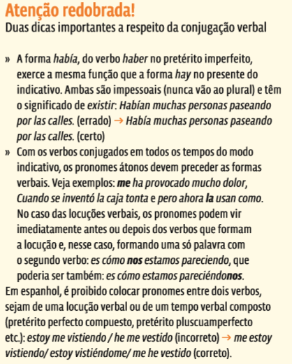 atenção redobrada! Duas dicas importantes a respeito da conjugação verbal » A forma había, do verbo haber no pretérito imperfeito, exerce a mesma função que a forma hay no presente do indicativo. Ambas são impessoais (nunca vão ao plural) e têm o significado de existir: Habían muchas personas paseando por las calles. (errado) → Había muchas personas paseando por las calles. (certo) » Com os verbos conjugados em todos os tempos do modo indicativo, os pronomes átonos devem preceder as formas verbais. Veja exemplos: me ha provocado mucho dolor, Cuando se inventó la caja tonta e pero ahora la usan como. No caso das locuções verbais, os pronomes podem vir imediatamente antes ou depois dos verbos que formam a locução e, nesse caso, formando uma só palavra com o segundo verbo: es cómo nos estamos pareciendo, que poderia ser também: es cómo estamos pareciéndonos. Em espanhol, é proibido colocar pronomes entre dois verbos, sejam de uma locução verbal ou de um tempo verbal composto (pretérito perfecto compuesto, pretérito pluscuamperfecto etc.): estoy me vistiendo / he me vestido (incorreto) → me estoy vistiendo/ estoy vistiéndome/ me he vestido (correto).